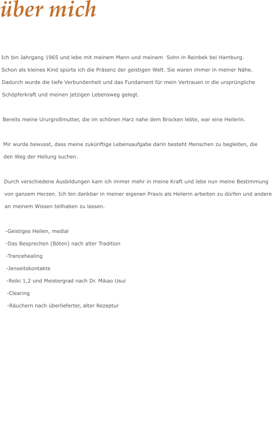 über mich  Ich bin Jahrgang 1965 und lebe mit meinem Mann und meinem  Sohn in Reinbek bei Hamburg.  Schon als kleines Kind spürte ich die Präsenz der geistigen Welt. Sie waren immer in meiner Nähe. Dadurch wurde die tiefe Verbundenheit und das Fundament für mein Vertrauen in die ursprüngliche  Schöpferkraft und meinen jetzigen Lebensweg gelegt.  Bereits meine Ururgroßmutter, die im schönen Harz nahe dem Brocken lebte, war eine Heilerin.   Mir wurde bewusst, dass meine zukünftige Lebensaufgabe darin besteht Menschen zu begleiten, die  den Weg der Heilung suchen.  Durch verschiedene Ausbildungen kam ich immer mehr in meine Kraft und lebe nun meine Bestimmung  von ganzem Herzen. Ich bin dankbar in meiner eigenen Praxis als Heilerin arbeiten zu dürfen und andere  an meinem Wissen teilhaben zu lassen.  -Geistiges Heilen, medial  -Das Besprechen (Böten) nach alter Tradition -Trancehealing -Jenseitskontakte  -Reiki 1,2 und Meistergrad nach Dr. Mikao Usui  -Clearing  -Räuchern nach überlieferter, alter Rezeptur